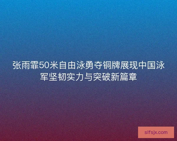 张雨霏50米自由泳勇夺铜牌展现中国泳军坚韧实力与突破新篇章