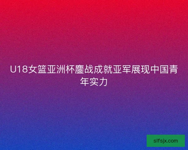 U18女篮亚洲杯鏖战成就亚军展现中国青年实力